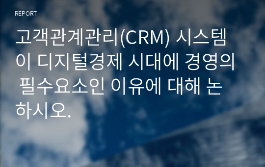 고객관계관리(CRM) 시스템이 디지털경제 시대에 경영의 필수요소인 이유에 대해 논하시오.