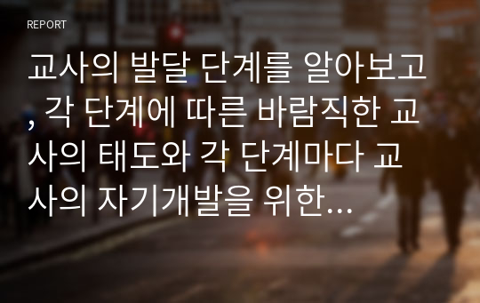 교사의 발달 단계를 알아보고, 각 단계에 따른 바람직한 교사의 태도와 각 단계마다 교사의 자기개발을 위한 태도와 교사관에 대하여 논하시오.