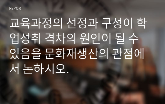 교육과정의 선정과 구성이 학업성취 격차의 원인이 될 수 있음을 문화재생산의 관점에서 논하시오.