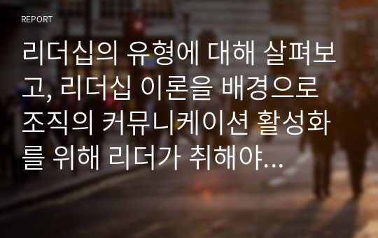 리더십의 유형에 대해 살펴보고, 리더십 이론을 배경으로 조직의 커뮤니케이션 활성화를 위해 리더가 취해야 할 태도에 대해 서술하시오.