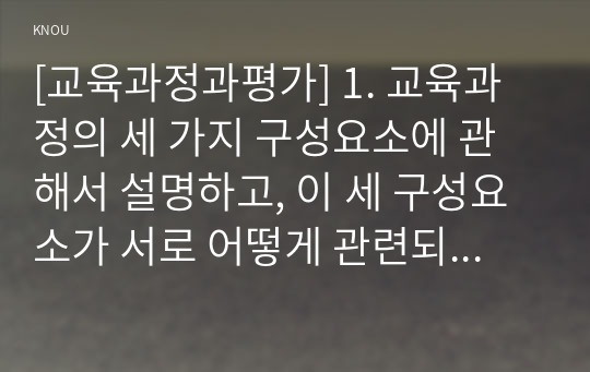 [교육과정과평가] 1. 교육과정의 세 가지 구성요소에 관해서 설명하고, 이 세 구성요소가 서로 어떻게 관련되어 있는지 설명하시오(10점 만점).