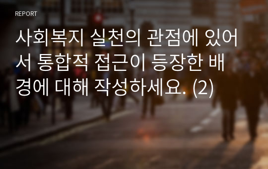 사회복지 실천의 관점에 있어서 통합적 접근이 등장한 배경에 대해 작성하세요. (2)