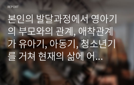 본인의 발달과정에서 영아기의 부모와의 관계, 애착관계가 유아기, 아동기, 청소년기를 거쳐 현재의 삶에 어떤 영향을 미치고 있는지를 생각하여 기술해보세요.