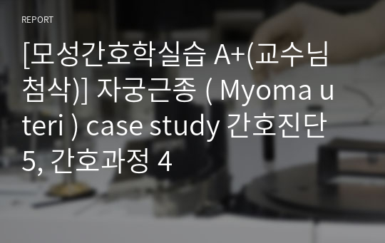 [모성간호학실습 A+(교수님 첨삭)] 자궁근종 ( Myoma uteri ) case study 간호진단 5, 간호과정 4