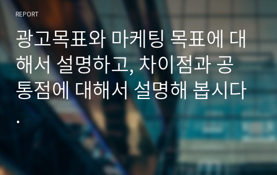 광고목표와 마케팅 목표에 대해서 설명하고, 차이점과 공통점에 대해서 설명해 봅시다.