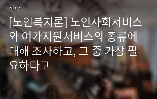 [노인복지론] 노인사회서비스와 여가지원서비스의 종류에 대해 조사하고, 그 중 가장 필요하다고