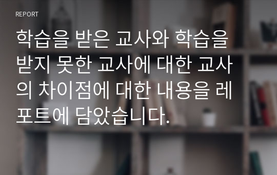 학습을 받은 교사와 학습을 받지 못한 교사에 대한 교사의 차이점에 대한 내용을 레포트에 담았습니다.