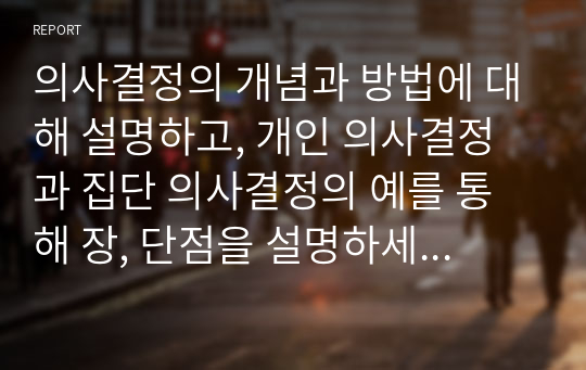 의사결정의 개념과 방법에 대해 설명하고, 개인 의사결정과 집단 의사결정의 예를 통해 장, 단점을 설명하세요.  본인이나 주변의 일을 바탕으로 의사결정을 해야 하는 주제를 한가지 선택하여 의사결정의 단계(7단계)에 따라 설명하세요.