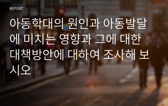 아동학대의 원인과 아동발달에 미치는 영향과 그에 대한 대책방안에 대하여 조사해 보시오