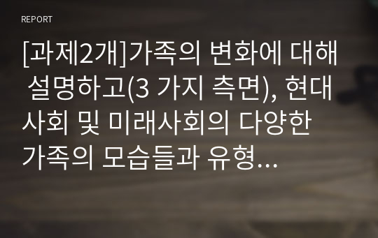 [과제2개]가족의 변화에 대해 설명하고(3 가지 측면), 현대사회 및 미래사회의 다양한 가족의 모습들과 유형에 대해 취해야 하는 자세 및 태도에 대해 설명하세요.