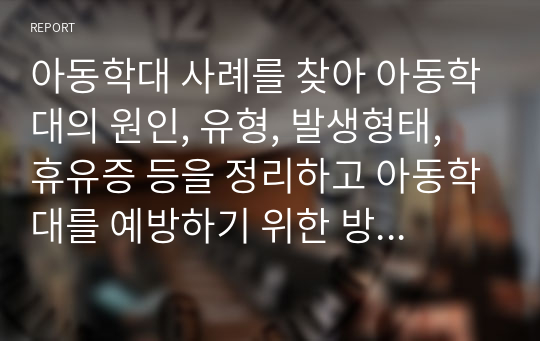 아동학대 사례를 찾아 아동학대의 원인, 유형, 발생형태, 휴유증 등을 정리하고 아동학대를 예방하기 위한 방안을 쓰시오