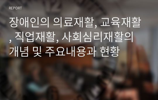 장애인의 의료재활, 교육재활, 직업재활, 사회심리재활의 개념 및 주요내용과 현황