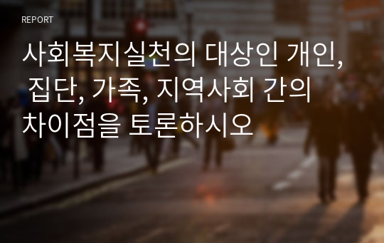 사회복지실천의 대상인 개인, 집단, 가족, 지역사회 간의 차이점을 토론하시오