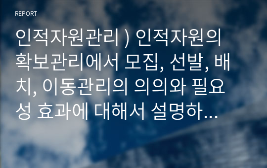 인적자원관리 ) 인적자원의 확보관리에서 모집, 선발, 배치, 이동관리의 의의와 필요성 효과에 대해서 설명하시오.