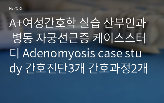 A+여성간호학 실습 산부인과 병동 자궁선근증 케이스스터디 Adenomyosis case study 간호진단3개 간호과정2개 급성통증, 출혈위험성, 신체상 혼란
