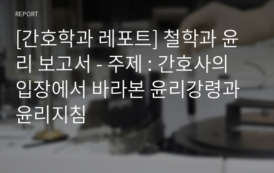 [간호학과 레포트] 철학과 윤리 보고서 - 주제 : 간호사의 입장에서 바라본 윤리강령과 윤리지침