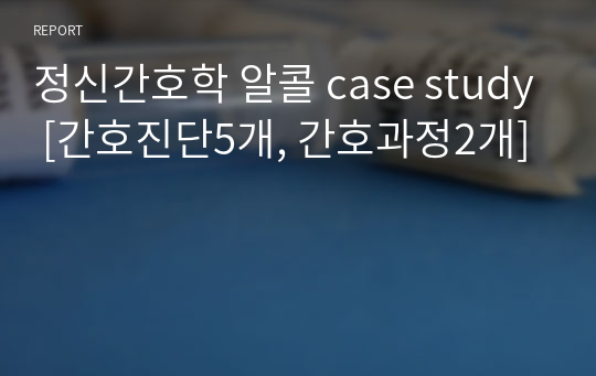 정신간호학 알콜 case study [간호진단5개, 간호과정2개]