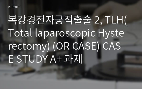 복강경전자궁적출술 2, TLH(Total laparoscopic Hysterectomy) (OR CASE) CASE STUDY A+ 과제