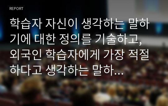 학습자 자신이 생각하는 말하기에 대한 정의를 기술하고, 외국인 학습자에게 가장 적절하다고 생각하는 말하기 평가 방법에 대해 구체적으로 정리해서 제출하십시오. (유형 제시 및 실제 평가 방법)