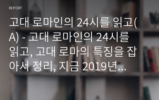 고대 로마인의 24시를 읽고(A) - 고대 로마인의 24시를 읽고, 고대 로마의 특징을 잡아서 정리, 지금 2019년 한국을 살아가는 우리의 입장에서 내용을 담을 것.