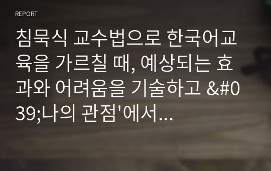 침묵식 교수법으로 한국어교육을 가르칠 때, 예상되는 효과와 어려움을 기술하고 &#039;나의 관점&#039;에서 개선 방법을 제안하시오