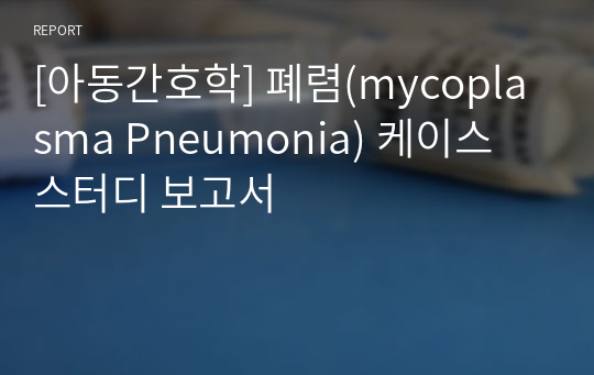 [아동간호학] 폐렴(mycoplasma Pneumonia) 케이스 스터디 보고서