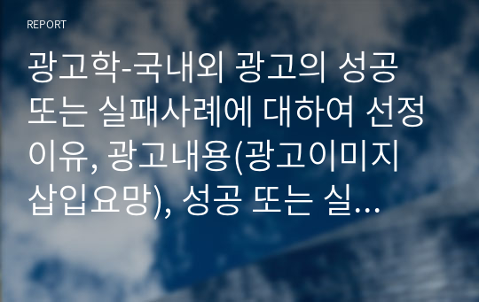 광고학-국내외 광고의 성공 또는 실패사례에 대하여 선정이유, 광고내용(광고이미지 삽입요망), 성공 또는 실패요인, 사례에 관한 자신의 의견 등을 정리하시오.