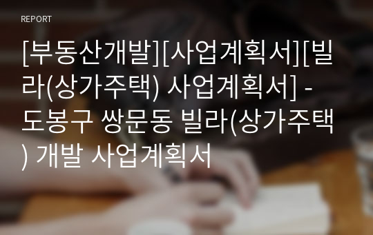 [부동산개발][사업계획서][빌라(상가주택) 사업계획서] - 도봉구 쌍문동 빌라(상가주택) 개발 사업계획서