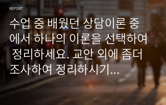 수업 중 배웠던 상담이론 중에서 하나의 이론을 선택하여 정리하세요. 교안 외에 좀더 조사하여 정리하시기 바랍니다. 이론에 따른 상담예시를 제시하면 가점이 있습니다