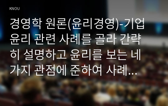 경영학 원론(윤리경영)-기업윤리 관련 사례를 골라 간략히 설명하고 윤리를 보는 네 가지 관점에 준하여 사례를 평가 비판