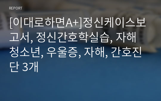 [이대로하면A+]정신케이스보고서, 정신간호학실습, 자해청소년, 우울증, 자해, 간호진단 3개