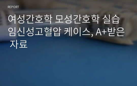 여성간호학 모성간호학 실습 임신성고혈압 케이스, A+받은 자료