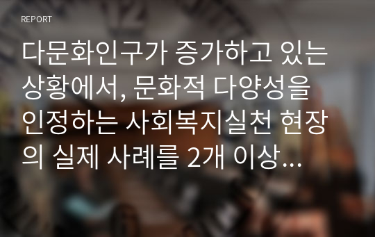 다문화인구가 증가하고 있는 상황에서, 문화적 다양성을 인정하는 사회복지실천 현장의 실제 사례를 2개 이상 찾아서 기술하시오.