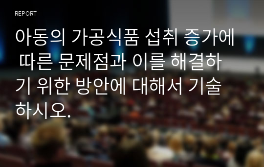 아동의 가공식품 섭취 증가에 따른 문제점과 이를 해결하기 위한 방안에 대해서 기술하시오.