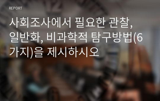 사회조사에서 필요한 관찰, 일반화, 비과학적 탐구방법(6가지)을 제시하시오