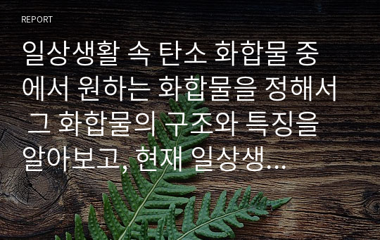 일상생활 속 탄소 화합물 중에서 원하는 화합물을 정해서 그 화합물의 구조와 특징을 알아보고, 현재 일상생활 속에서 어떻게 사용되는지 조사하여 보고서를 작성