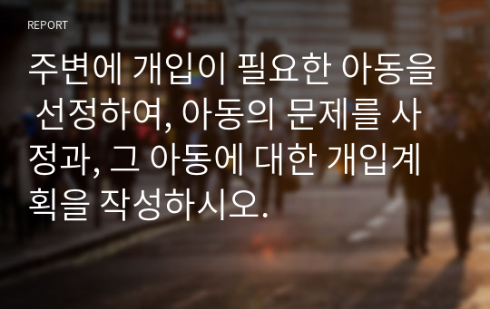 주변에 개입이 필요한 아동을 선정하여, 아동의 문제를 사정과, 그 아동에 대한 개입계획을 작성하시오.