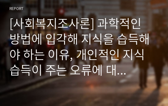 [사회복지조사론] 과학적인 방법에 입각해 지식을 습득해야 하는 이유, 개인적인 지식습득이 주는 오류에 대하여 논하시오.