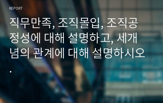 직무만족, 조직몰입, 조직공정성에 대해 설명하고, 세개념의 관계에 대해 설명하시오.