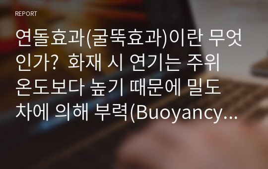 연돌효과(굴뚝효과)이란 무엇인가?  화재 시 연기는 주위온도보다 높기 때문에 밀도 차에 의해 부력(Buoyancy Force)이 발생하여 위로 상승한다. 특히, 고층건물의 기계실, 엘리베이터실과 같은 수직공간 내의 온도와 밖의 온도가 서로 차이가 있을 경우 부력에 의한 압력 차가 발생하여 연기가 수직공간을 상승하거나 하강하는데 이와 같은 현상을 연돌 효과