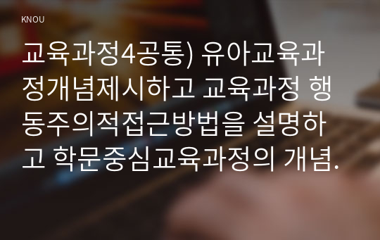 교육과정4공통) 유아교육과정개념제시하고 교육과정 행동주의적접근방법을 설명하고 학문중심교육과정의 개념과 원리특징 설명하시오0k