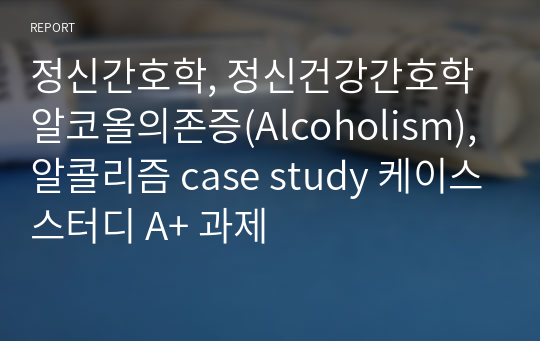 정신간호학, 정신건강간호학 알코올의존증(Alcoholism), 알콜리즘 case study 케이스스터디 A+ 과제