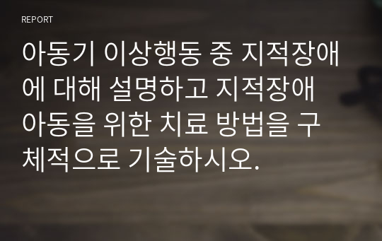 아동기 이상행동 중 지적장애에 대해 설명하고 지적장애 아동을 위한 치료 방법을 구체적으로 기술하시오.