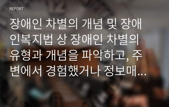 장애인 차별의 개념 및 장애인복지법 상 장애인 차별의 유형과 개념을 파악하고, 주변에서 경험했거나 정보매체를 통해 장애인 차별사례를 유형 별로 두 가지 조사한 후 차별이 발생하게 된 원인과 장애인 차별을 방지하기 위한 방안을 서술하시오.