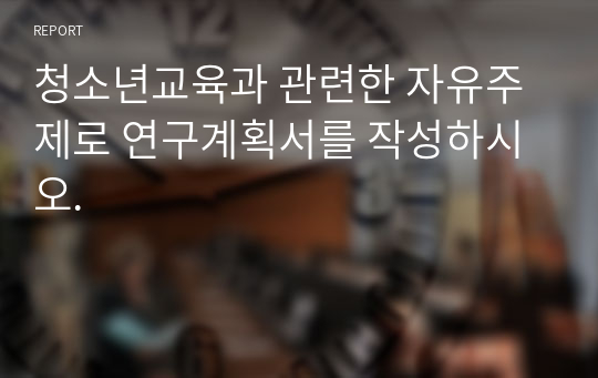 청소년교육과 관련한 자유주제로 연구계획서를 작성하시오.