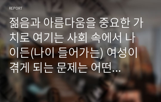 젊음과 아름다움을 중요한 가치로 여기는 사회 속에서 나이든(나이 들어가는) 여성이 겪게 되는 문제는 어떤 것이 있는지, 이러한 점을 극복하고 주체적인 삶을 살 수 있기 위해서는 어떤 준비가 필요할 지에 대해서 구체적인 사례를 들어가면서 서술하시오.