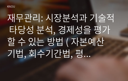 재무관리: 시장분석과 기술적 타당성 분석, 경제성을 평가할 수 있는 방법 ( 자본예산 기법, 회수기간법, 평균회계이익률법,순현가법,수익성지수법,내부수익률법),화폐의 시간적 가치 개념과 위험