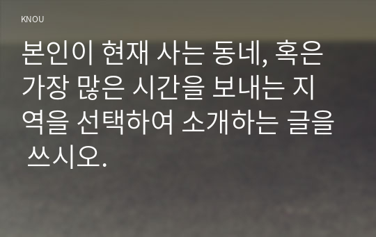 본인이 현재 사는 동네, 혹은 가장 많은 시간을 보내는 지역을 선택하여 소개하는 글을 쓰시오.