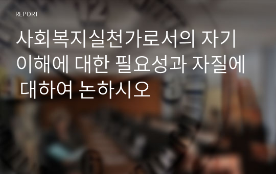 사회복지실천가로서의 자기이해에 대한 필요성과 자질에 대하여 논하시오