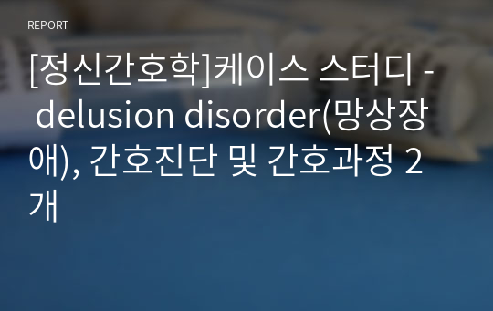 [정신간호학]케이스 스터디 -  delusion disorder(망상장애), 간호진단 및 간호과정 2개